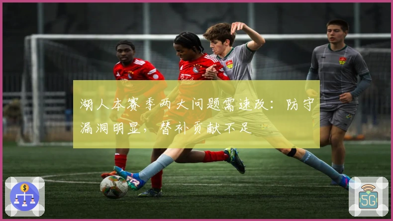 湖人本赛季两大问题需速改：防守漏洞明显，替补贡献不足