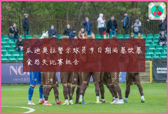 瓜迪奥拉警示球员节日期间暴饮暴食恐失比赛机会