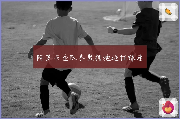 阿罗卡全队齐聚拥抱远征球迷