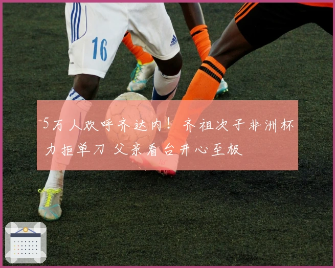5万人欢呼齐达内！齐祖次子非洲杯力拒单刀 父亲看台开心至极